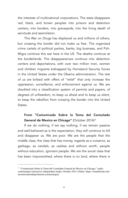 the interests of multinational corporations. The state disappears red, black, and brown peoples into prisons and detention  centers, into borders, into graveyards, into the living death of senvitude and assimilation  This War on Drugs has displaced us and millions of others, but crossing the border did not make us free. The organized crime cartels of political parties, banks, big business, and Poli- Migra continue this war here in the US. The deaths continue at the borderlands. The disappearances continue into detention centers and deportations, with over two million men, women and children migrants kidnapped by Homeland Security forces in the United States under the Obama administration. The rest of us are bribed with offers of “relief* that only increase the oppression, sunveillance, and enforcement against us. We are shackled into a classification system of permits and papers, of degrees of unfreedom, to keep us afraid and to keep us silent, to keep the rebellion from crossing the border into the United  States.  From “Comunicado Sobre la Toma del Consulado  General de Mexico en Chicago* (October 2014)*  If we do nothing, if we say nothing, if we remain passive and well-behaved as is the expectation, they will continue to kill and disappear us. We are poor. We are the people that the middle class, the class that has money, regards as a nuisance, as garbage, as vandals, as useless and without worth, people without education, ignorant people. We are the social class that  has been impoverished, where there is no land, where there is  * “Camunicado Sobe 1a Tor del Consulado Geners d Mexico en Chicago” sudio communiqué relessed o ndependent e, Octber 2014, Onling: hips soundelod con morsoriumondeportatons communique? 
